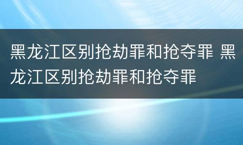 黑龙江区别抢劫罪和抢夺罪 黑龙江区别抢劫罪和抢夺罪