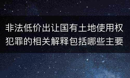 非法低价出让国有土地使用权犯罪的相关解释包括哪些主要内容
