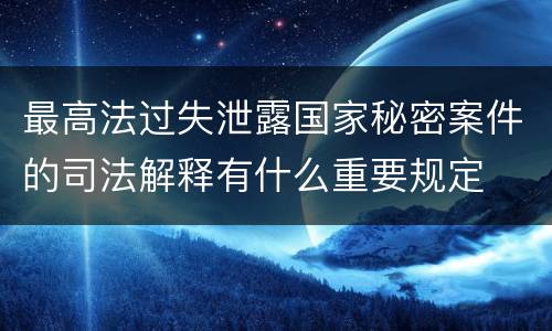最高法过失泄露国家秘密案件的司法解释有什么重要规定