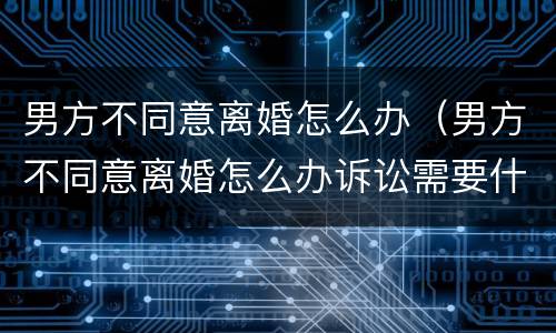 男方不同意离婚怎么办（男方不同意离婚怎么办诉讼需要什么证件）