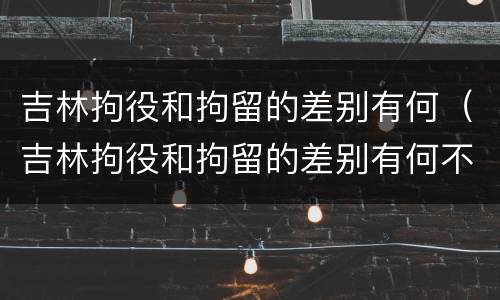 吉林拘役和拘留的差别有何（吉林拘役和拘留的差别有何不同）