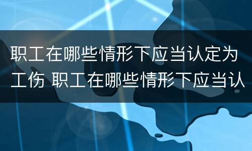 职工在哪些情形下应当认定为工伤 职工在哪些情形下应当认定为工伤事故