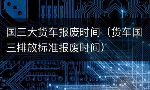国三大货车报废时间（货车国三排放标准报废时间）