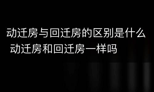 动迁房与回迁房的区别是什么 动迁房和回迁房一样吗