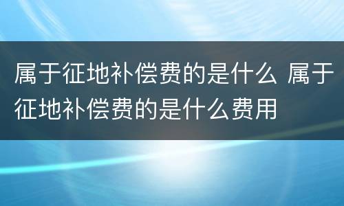 属于征地补偿费的是什么 属于征地补偿费的是什么费用