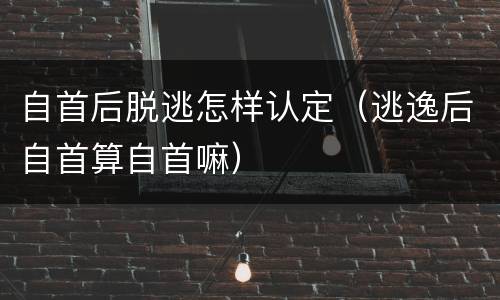 自首后脱逃怎样认定（逃逸后自首算自首嘛）