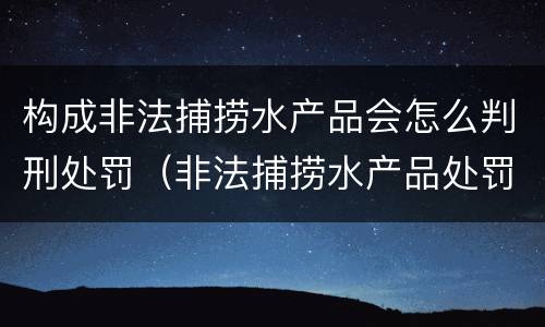 构成非法捕捞水产品会怎么判刑处罚（非法捕捞水产品处罚的法律依据）
