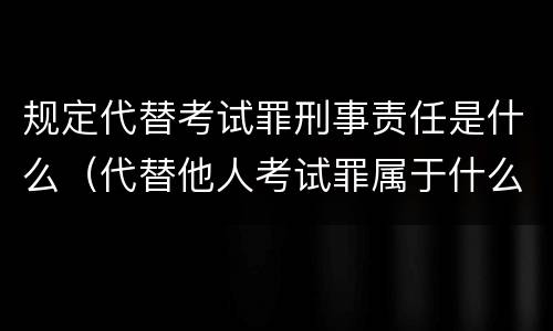 规定代替考试罪刑事责任是什么（代替他人考试罪属于什么类犯罪）