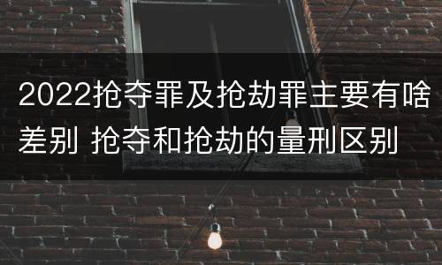 2022抢夺罪及抢劫罪主要有啥差别 抢夺和抢劫的量刑区别