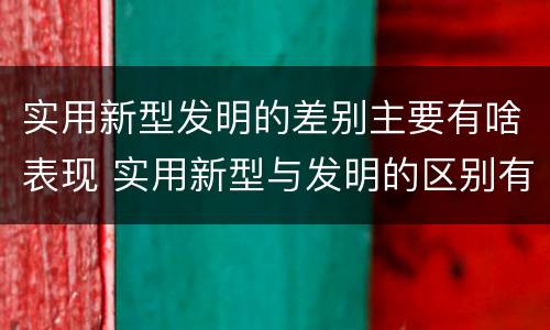 实用新型发明的差别主要有啥表现 实用新型与发明的区别有哪些