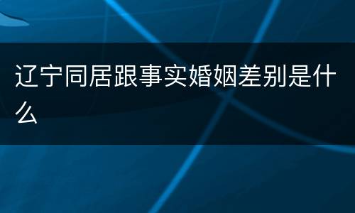 辽宁同居跟事实婚姻差别是什么