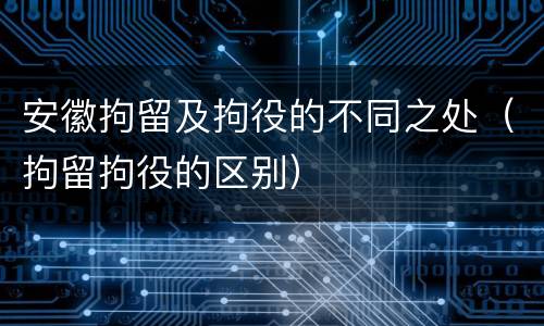 安徽拘留及拘役的不同之处（拘留拘役的区别）