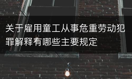 关于雇用童工从事危重劳动犯罪解释有哪些主要规定