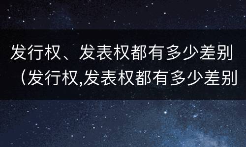 发行权、发表权都有多少差别（发行权,发表权都有多少差别）