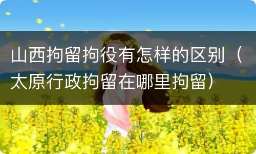 山西拘留拘役有怎样的区别（太原行政拘留在哪里拘留）