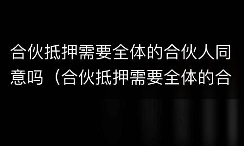 合伙抵押需要全体的合伙人同意吗（合伙抵押需要全体的合伙人同意吗法律规定）