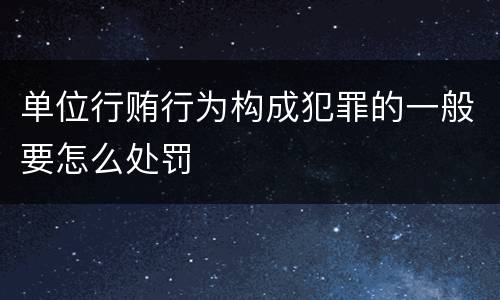 单位行贿行为构成犯罪的一般要怎么处罚