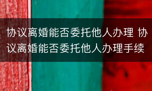 协议离婚能否委托他人办理 协议离婚能否委托他人办理手续