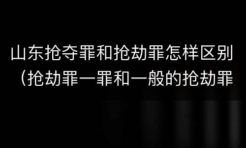 山东抢夺罪和抢劫罪怎样区别（抢劫罪一罪和一般的抢劫罪）