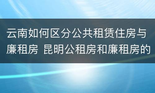 云南如何区分公共租赁住房与廉租房 昆明公租房和廉租房的区别