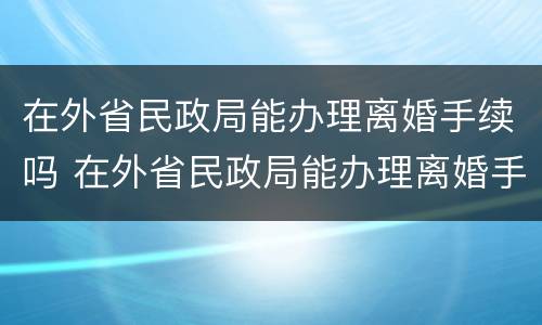 在外省民政局能办理离婚手续吗 在外省民政局能办理离婚手续吗