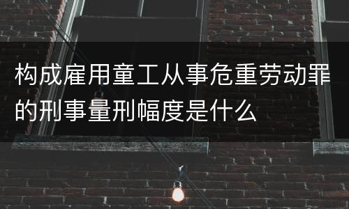 构成雇用童工从事危重劳动罪的刑事量刑幅度是什么