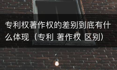专利权著作权的差别到底有什么体现（专利 著作权 区别）