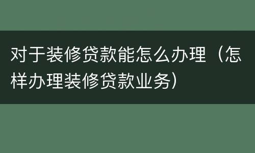 对于装修贷款能怎么办理（怎样办理装修贷款业务）
