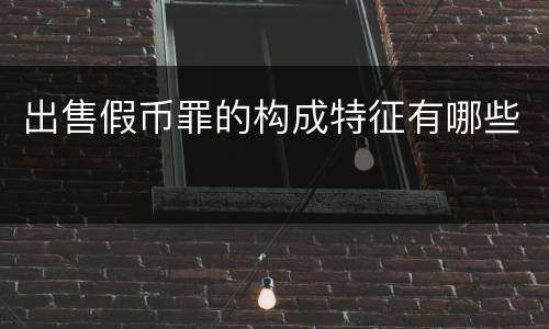 出售假币罪的构成特征有哪些