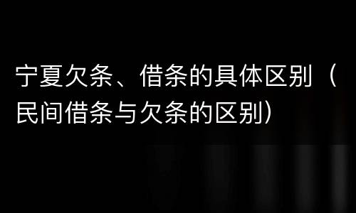 宁夏欠条、借条的具体区别（民间借条与欠条的区别）