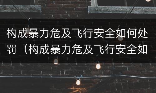 构成暴力危及飞行安全如何处罚（构成暴力危及飞行安全如何处罚）