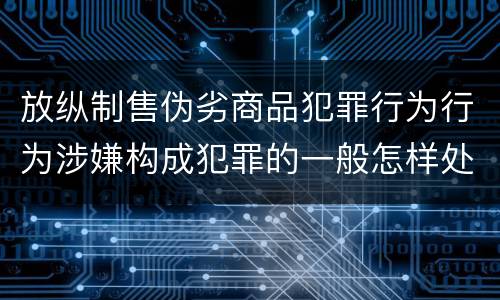 放纵制售伪劣商品犯罪行为行为涉嫌构成犯罪的一般怎样处罚