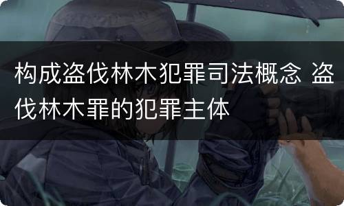 构成盗伐林木犯罪司法概念 盗伐林木罪的犯罪主体