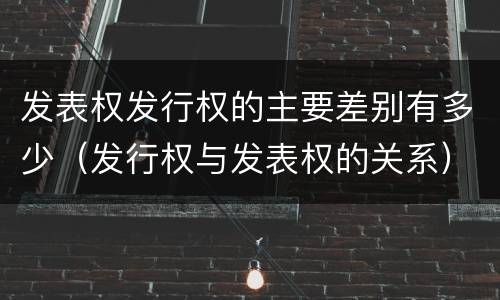 发表权发行权的主要差别有多少（发行权与发表权的关系）
