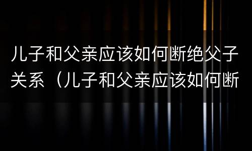 儿子和父亲应该如何断绝父子关系（儿子和父亲应该如何断绝父子关系呢）