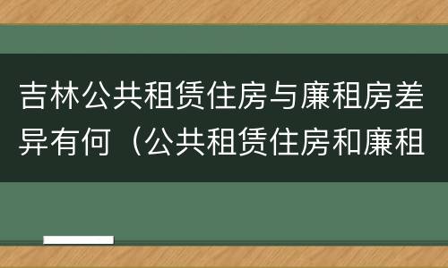 吉林公共租赁住房与廉租房差异有何（公共租赁住房和廉租住房的区别）