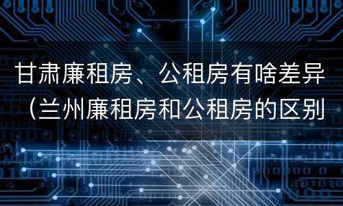 甘肃廉租房、公租房有啥差异（兰州廉租房和公租房的区别）