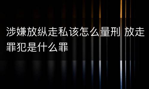 涉嫌放纵走私该怎么量刑 放走罪犯是什么罪