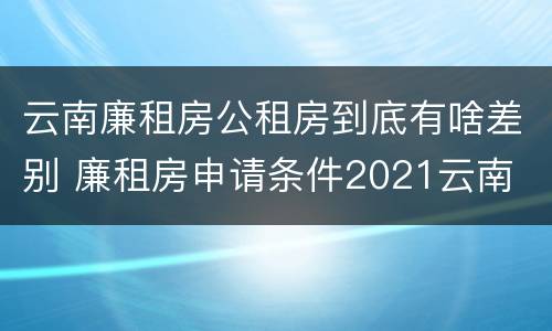 云南廉租房公租房到底有啥差别 廉租房申请条件2021云南