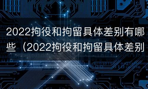 2022拘役和拘留具体差别有哪些（2022拘役和拘留具体差别有哪些呢）