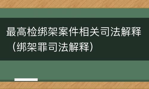 最高检绑架案件相关司法解释（绑架罪司法解释）