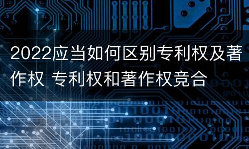 2022应当如何区别专利权及著作权 专利权和著作权竞合