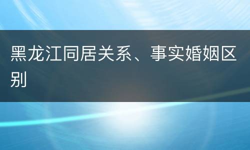 黑龙江同居关系、事实婚姻区别