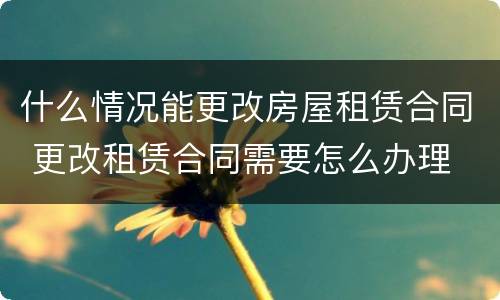 什么情况能更改房屋租赁合同 更改租赁合同需要怎么办理