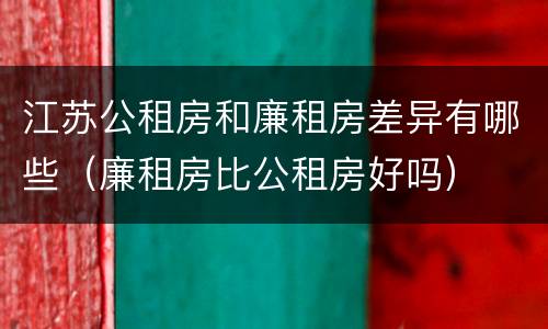 江苏公租房和廉租房差异有哪些（廉租房比公租房好吗）