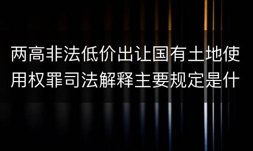 两高非法低价出让国有土地使用权罪司法解释主要规定是什么