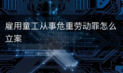 雇用童工从事危重劳动罪怎么立案