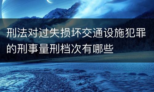 刑法对过失损坏交通设施犯罪的刑事量刑档次有哪些