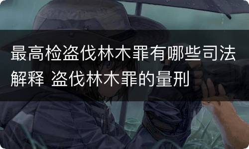 最高检盗伐林木罪有哪些司法解释 盗伐林木罪的量刑