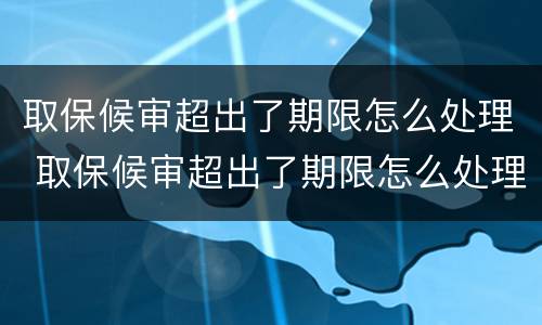 取保候审超出了期限怎么处理 取保候审超出了期限怎么处理呢